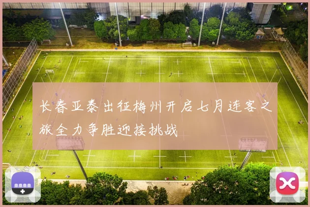 长春亚泰出征梅州开启七月连客之旅全力争胜迎接挑战